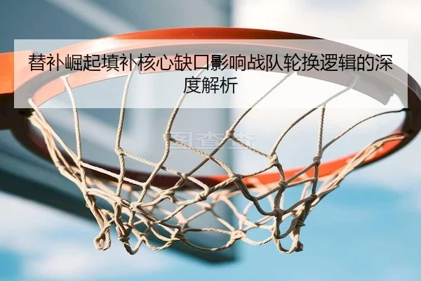 替补崛起填补核心缺口影响战队轮换逻辑的深度解析